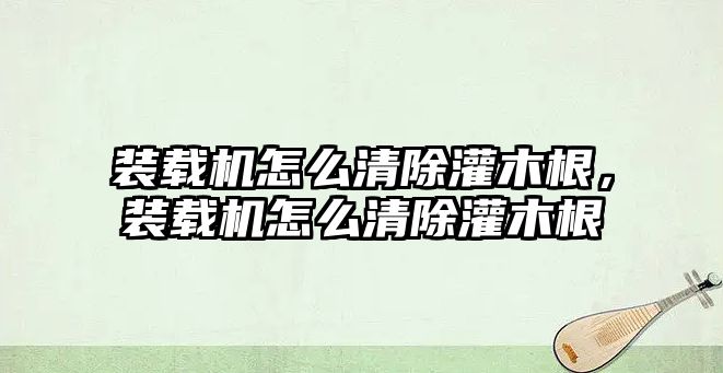 裝載機怎么清除灌木根，裝載機怎么清除灌木根