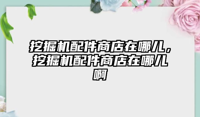 挖掘機配件商店在哪兒，挖掘機配件商店在哪兒啊