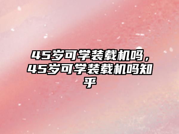 45歲可學裝載機嗎，45歲可學裝載機嗎知乎