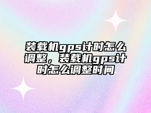 裝載機gps計時怎么調(diào)整，裝載機gps計時怎么調(diào)整時間