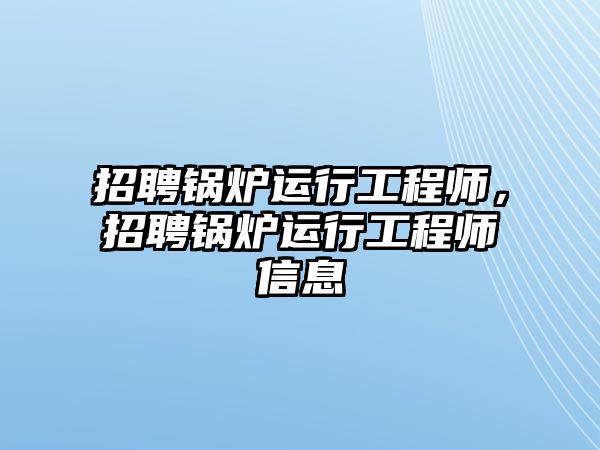 招聘鍋爐運(yùn)行工程師，招聘鍋爐運(yùn)行工程師信息