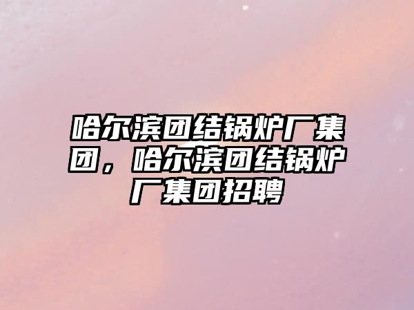 哈爾濱團結(jié)鍋爐廠集團，哈爾濱團結(jié)鍋爐廠集團招聘