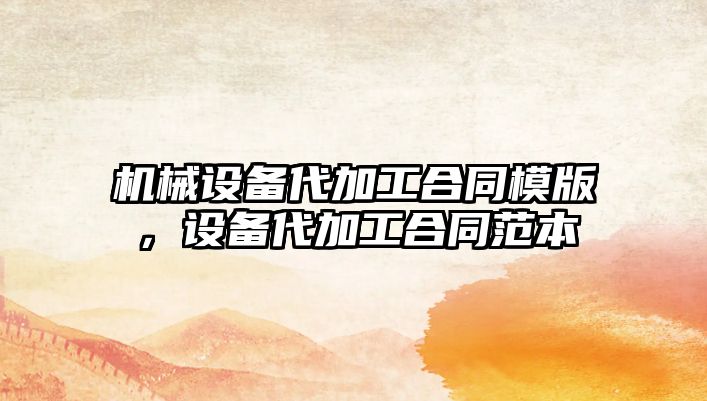 機械設(shè)備代加工合同模版，設(shè)備代加工合同范本