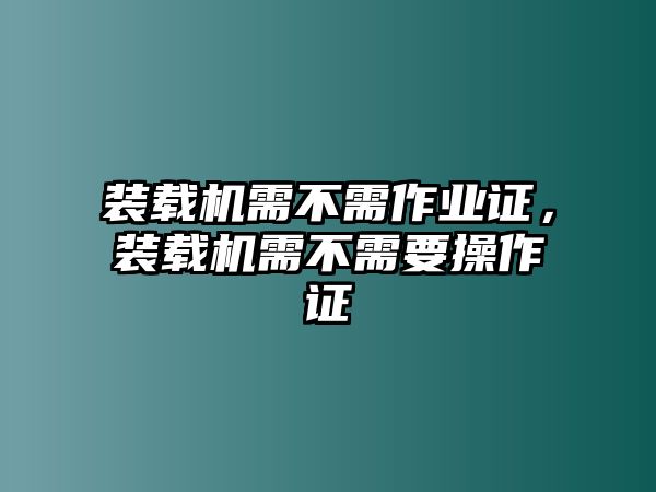 裝載機(jī)需不需作業(yè)證，裝載機(jī)需不需要操作證