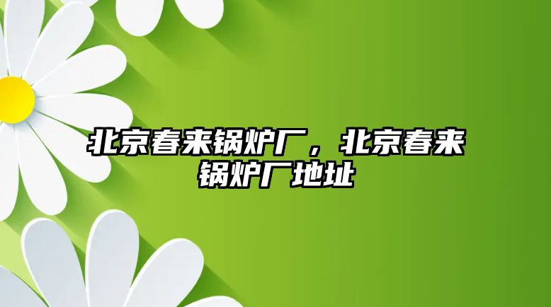 北京春來(lái)鍋爐廠，北京春來(lái)鍋爐廠地址