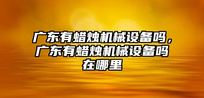 廣東有蠟燭機械設(shè)備嗎，廣東有蠟燭機械設(shè)備嗎在哪里