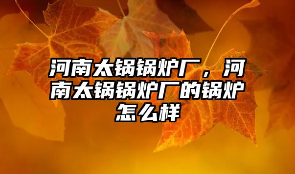 河南太鍋鍋爐廠，河南太鍋鍋爐廠的鍋爐怎么樣