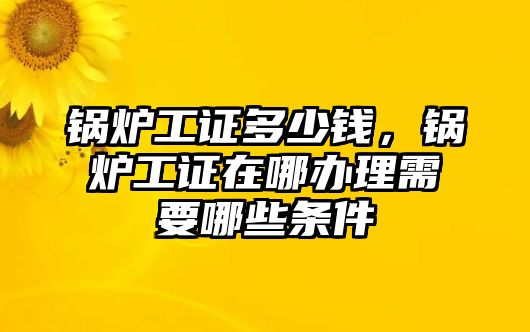 鍋爐工證多少錢，鍋爐工證在哪辦理需要哪些條件