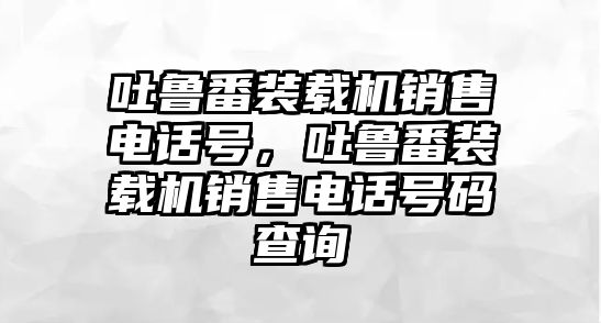 吐魯番裝載機(jī)銷售電話號，吐魯番裝載機(jī)銷售電話號碼查詢