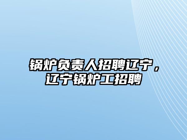 鍋爐負(fù)責(zé)人招聘遼寧，遼寧鍋爐工招聘