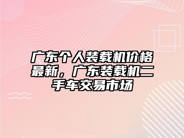 廣東個(gè)人裝載機(jī)價(jià)格最新，廣東裝載機(jī)二手車交易市場(chǎng)