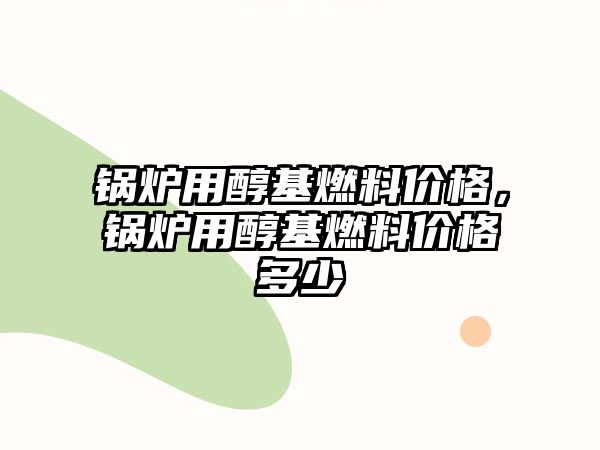 鍋爐用醇基燃料價格，鍋爐用醇基燃料價格多少