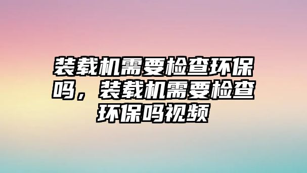 裝載機(jī)需要檢查環(huán)保嗎，裝載機(jī)需要檢查環(huán)保嗎視頻