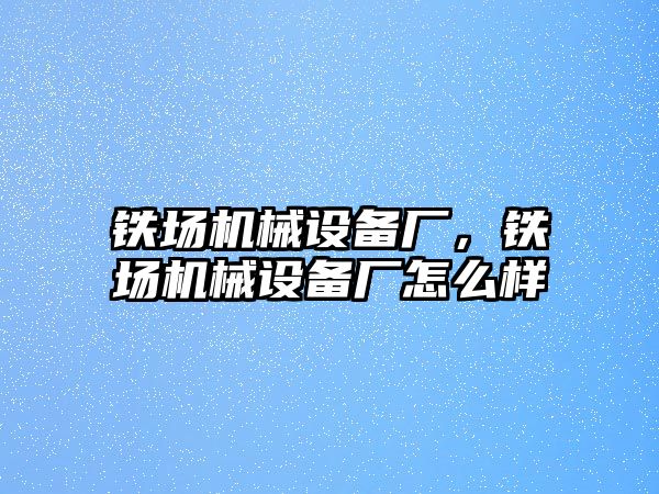 鐵場機械設(shè)備廠，鐵場機械設(shè)備廠怎么樣