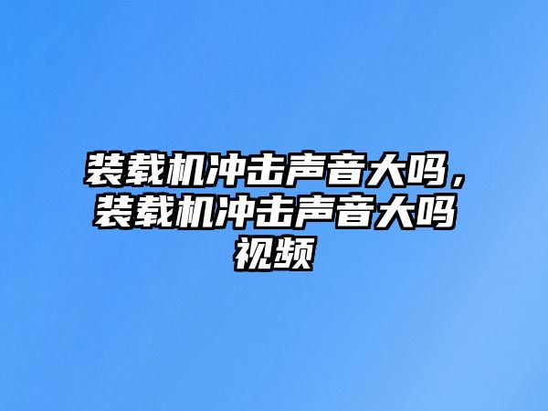 裝載機沖擊聲音大嗎，裝載機沖擊聲音大嗎視頻