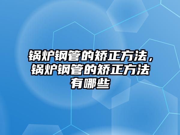 鍋爐鋼管的矯正方法，鍋爐鋼管的矯正方法有哪些