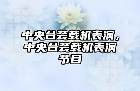 中央臺裝載機表演，中央臺裝載機表演節(jié)目