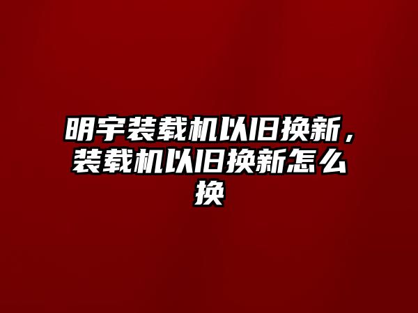 明宇裝載機(jī)以舊換新，裝載機(jī)以舊換新怎么換