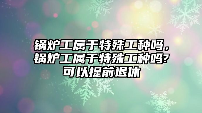 鍋爐工屬于特殊工種嗎，鍋爐工屬于特殊工種嗎?可以提前退休