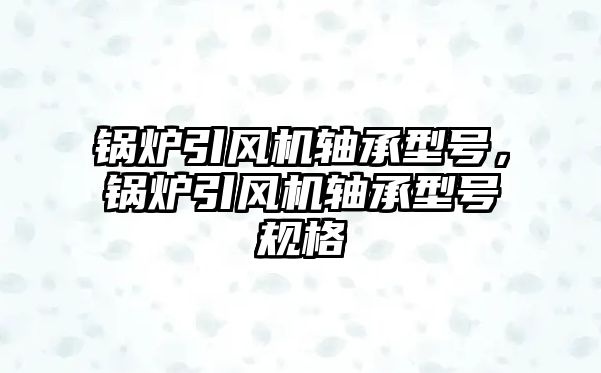 鍋爐引風(fēng)機軸承型號，鍋爐引風(fēng)機軸承型號規(guī)格