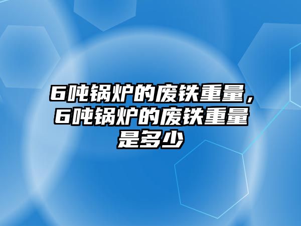 6噸鍋爐的廢鐵重量，6噸鍋爐的廢鐵重量是多少