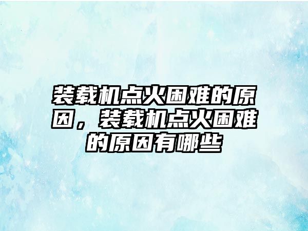 裝載機點火困難的原因，裝載機點火困難的原因有哪些