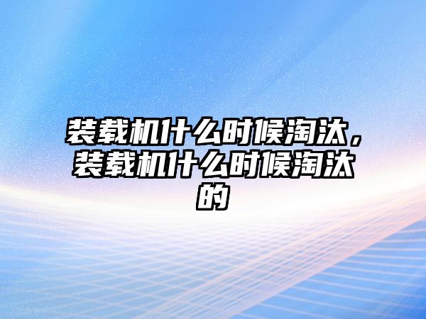 裝載機什么時候淘汰，裝載機什么時候淘汰的