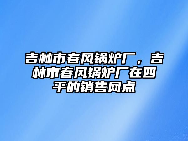 吉林市春風(fēng)鍋爐廠，吉林市春風(fēng)鍋爐廠在四平的銷售網(wǎng)點(diǎn)