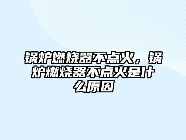 鍋爐燃燒器不點火，鍋爐燃燒器不點火是什么原因