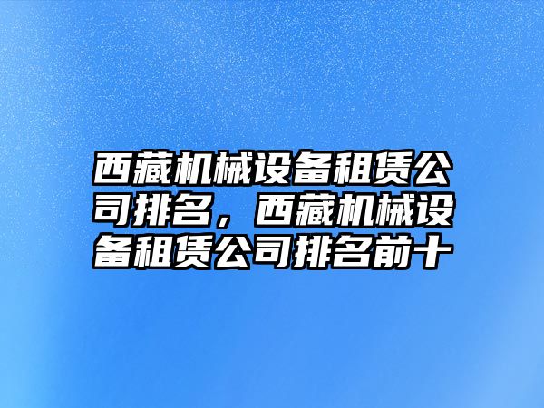 西藏機械設(shè)備租賃公司排名，西藏機械設(shè)備租賃公司排名前十