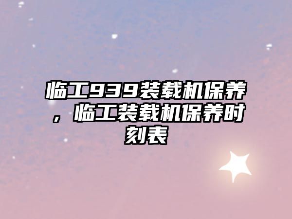 臨工939裝載機保養(yǎng)，臨工裝載機保養(yǎng)時刻表