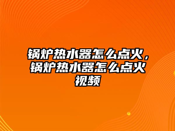 鍋爐熱水器怎么點(diǎn)火，鍋爐熱水器怎么點(diǎn)火視頻