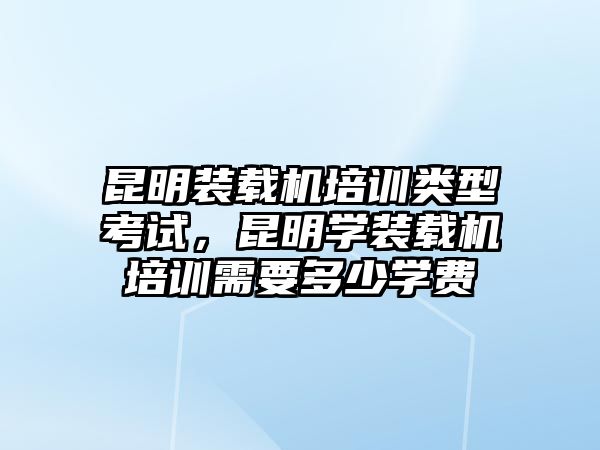 昆明裝載機(jī)培訓(xùn)類(lèi)型考試，昆明學(xué)裝載機(jī)培訓(xùn)需要多少學(xué)費(fèi)