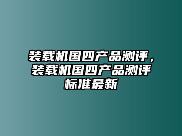 裝載機(jī)國(guó)四產(chǎn)品測(cè)評(píng)，裝載機(jī)國(guó)四產(chǎn)品測(cè)評(píng)標(biāo)準(zhǔn)最新