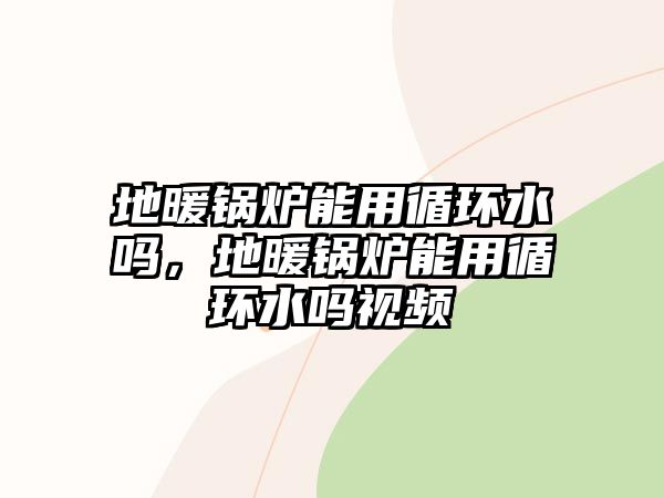 地暖鍋爐能用循環(huán)水嗎，地暖鍋爐能用循環(huán)水嗎視頻