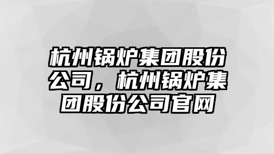 杭州鍋爐集團股份公司，杭州鍋爐集團股份公司官網(wǎng)