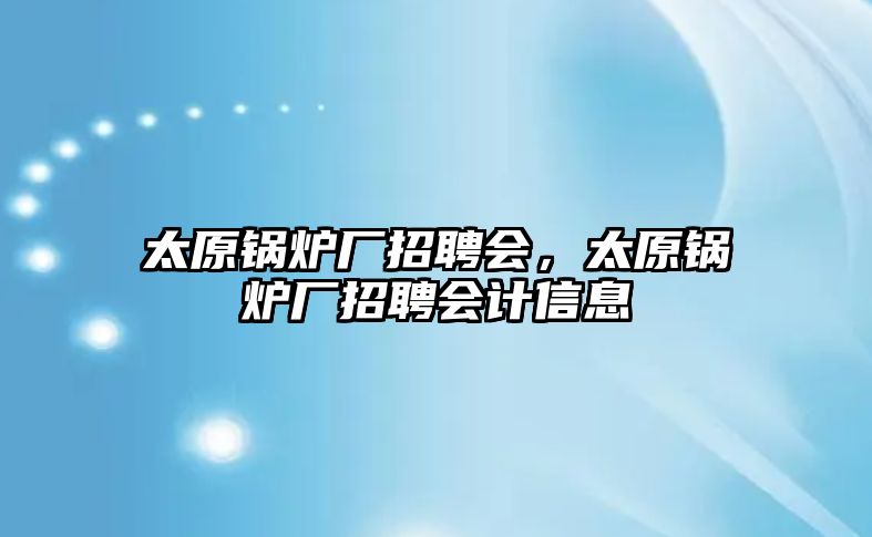 太原鍋爐廠招聘會，太原鍋爐廠招聘會計信息