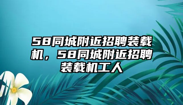 58同城附近招聘裝載機(jī)，58同城附近招聘裝載機(jī)工人