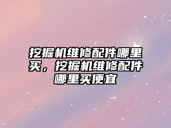 挖掘機維修配件哪里買，挖掘機維修配件哪里買便宜