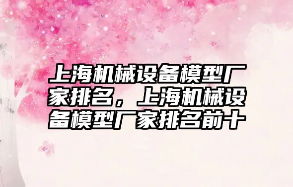 上海機械設(shè)備模型廠家排名，上海機械設(shè)備模型廠家排名前十