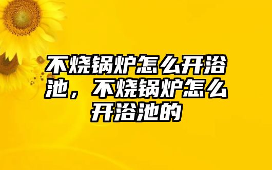 不燒鍋爐怎么開浴池，不燒鍋爐怎么開浴池的