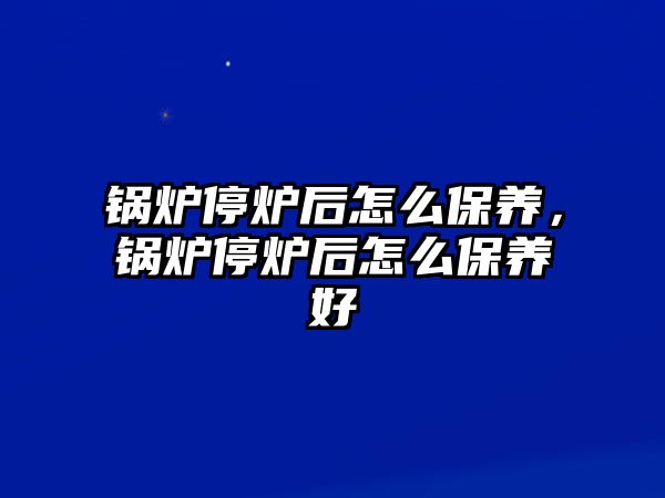 鍋爐停爐后怎么保養(yǎng)，鍋爐停爐后怎么保養(yǎng)好