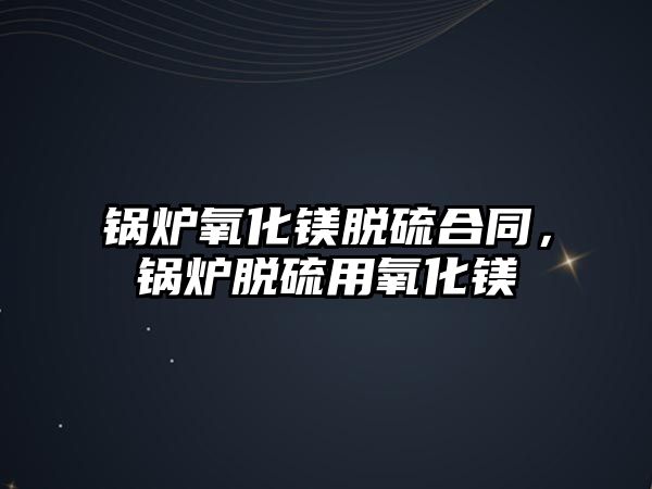 鍋爐氧化鎂脫硫合同，鍋爐脫硫用氧化鎂