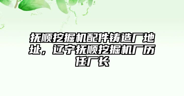 撫順挖掘機(jī)配件鑄造廠地址，遼寧撫順挖掘機(jī)廠歷任廠長(zhǎng)