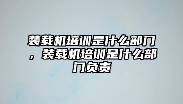 裝載機(jī)培訓(xùn)是什么部門，裝載機(jī)培訓(xùn)是什么部門負(fù)責(zé)