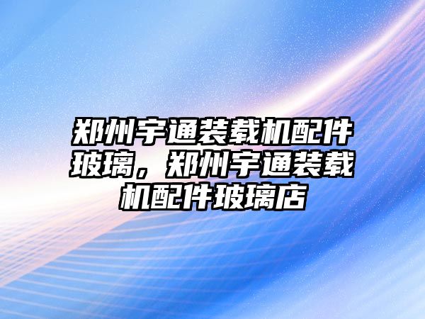 鄭州宇通裝載機(jī)配件玻璃，鄭州宇通裝載機(jī)配件玻璃店