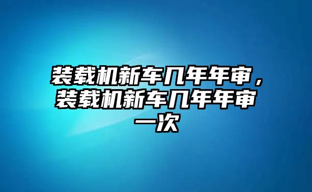 裝載機(jī)新車(chē)幾年年審，裝載機(jī)新車(chē)幾年年審一次