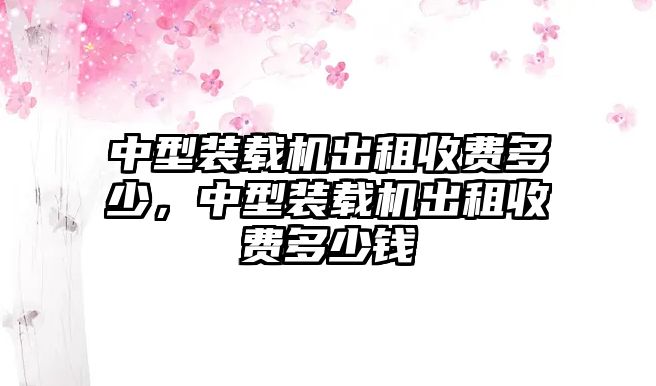 中型裝載機(jī)出租收費(fèi)多少，中型裝載機(jī)出租收費(fèi)多少錢