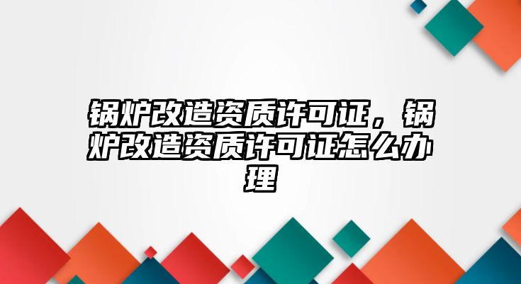 鍋爐改造資質(zhì)許可證，鍋爐改造資質(zhì)許可證怎么辦理