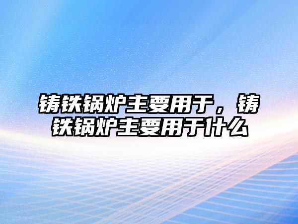 鑄鐵鍋爐主要用于，鑄鐵鍋爐主要用于什么